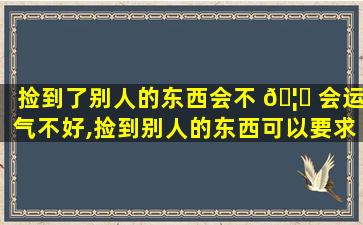 捡到了别人的东西会不 🦅 会运气不好,捡到别人的东西可以要求别人赔钱吗